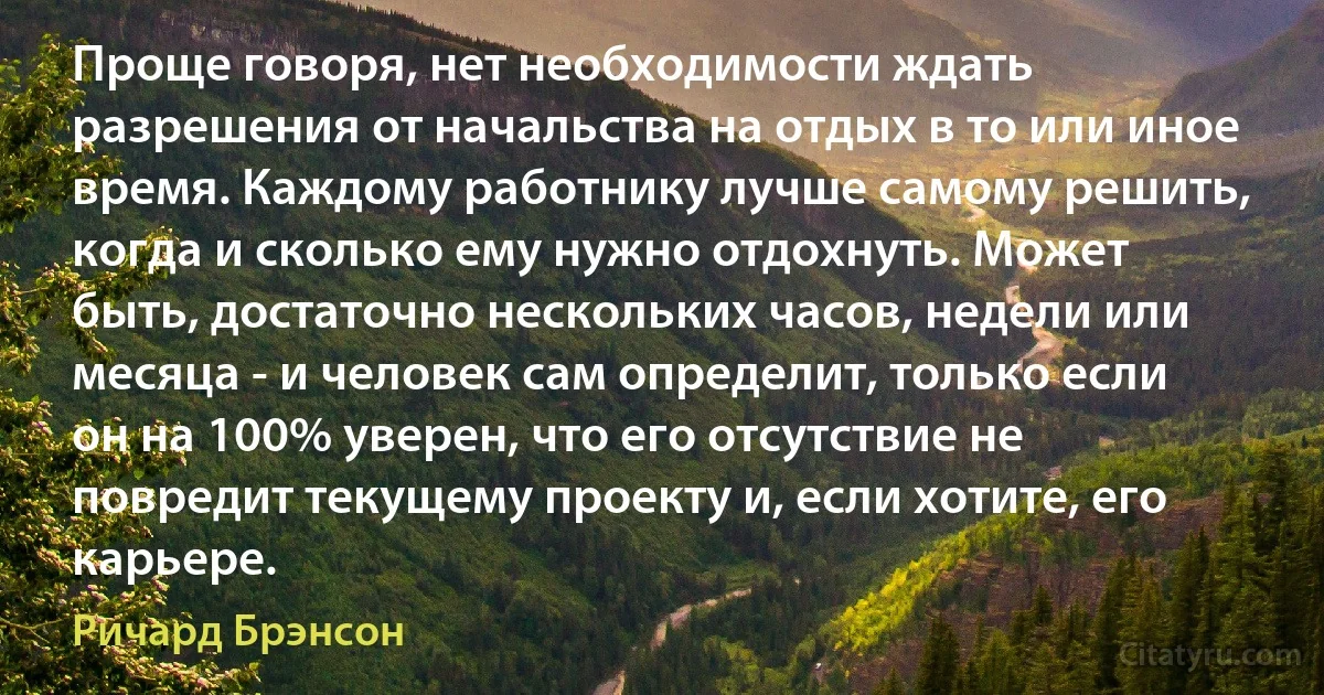 Проще говоря, нет необходимости ждать разрешения от начальства на отдых в то или иное время. Каждому работнику лучше самому решить, когда и сколько ему нужно отдохнуть. Может быть, достаточно нескольких часов, недели или месяца - и человек сам определит, только если он на 100% уверен, что его отсутствие не повредит текущему проекту и, если хотите, его карьере. (Ричард Брэнсон)