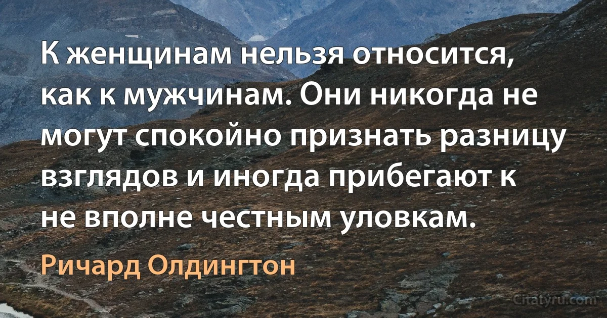 К женщинам нельзя относится, как к мужчинам. Они никогда не могут спокойно признать разницу взглядов и иногда прибегают к не вполне честным уловкам. (Ричард Олдингтон)