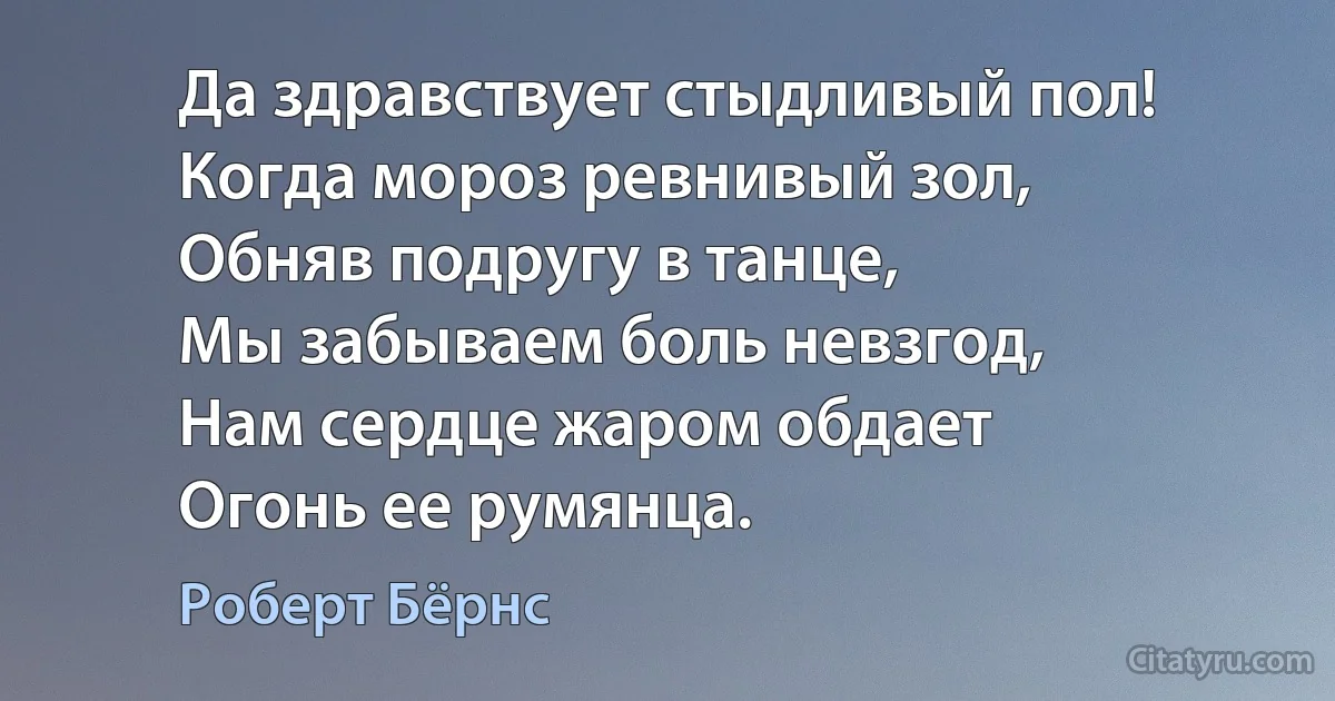 Да здравствует стыдливый пол!
Когда мороз ревнивый зол,
Обняв подругу в танце,
Мы забываем боль невзгод,
Нам сердце жаром обдает
Огонь ее румянца. (Роберт Бёрнс)