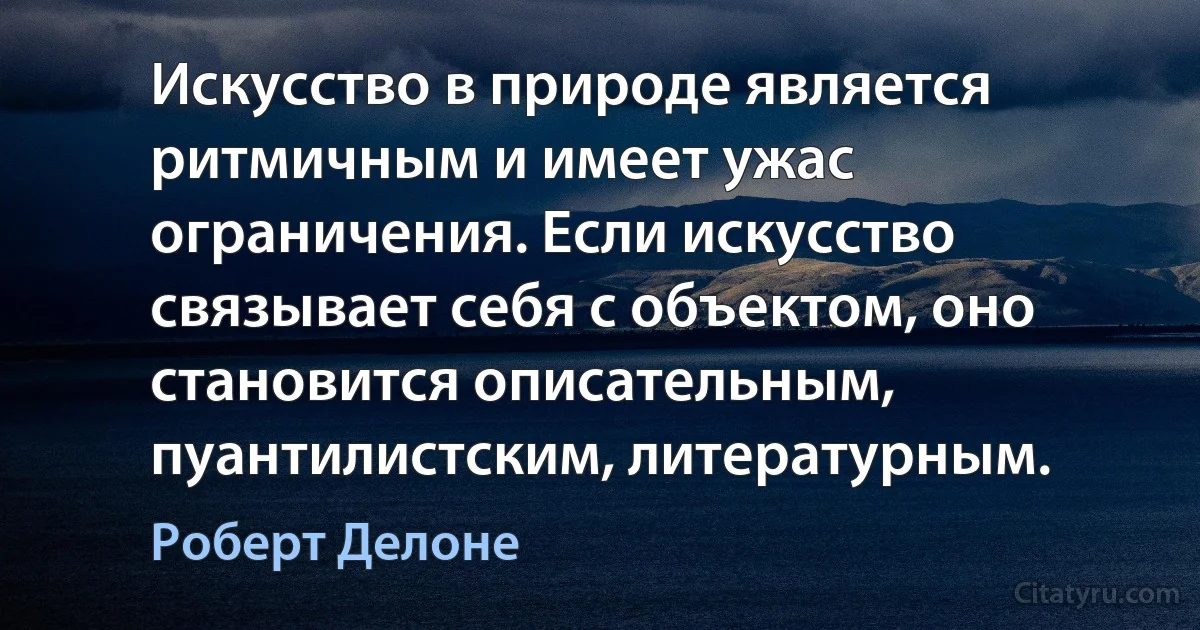 Искусство в природе является ритмичным и имеет ужас ограничения. Если искусство связывает себя с объектом, оно становится описательным, пуантилистским, литературным. (Роберт Делоне)