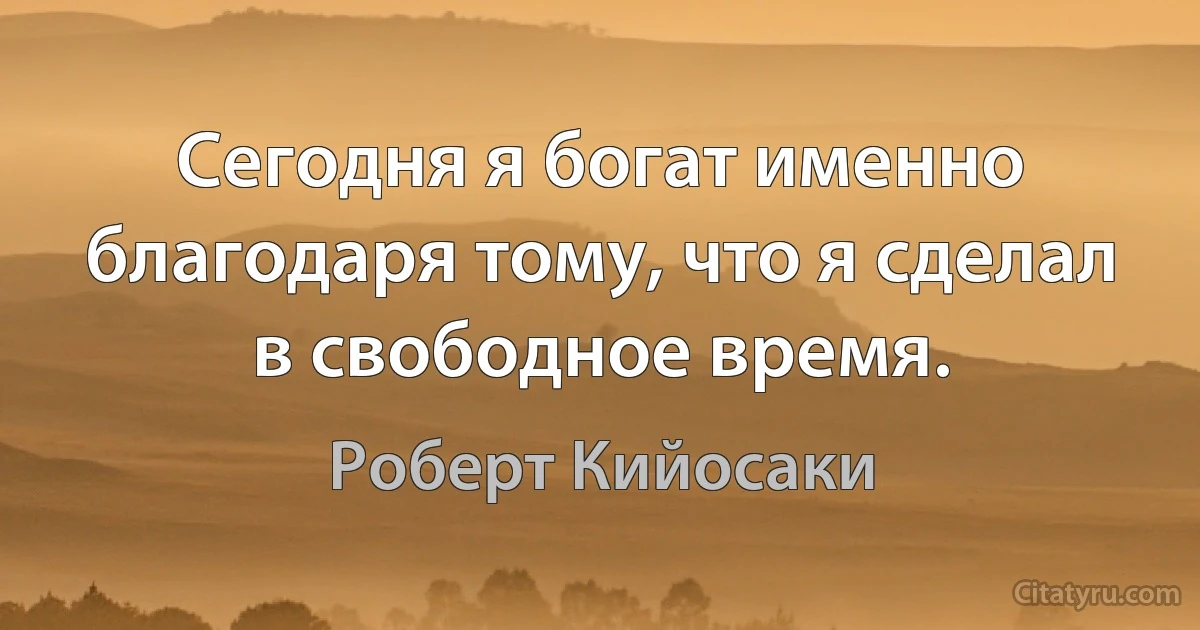 Сегодня я богат именно благодаря тому, что я сделал в свободное время. (Роберт Кийосаки)