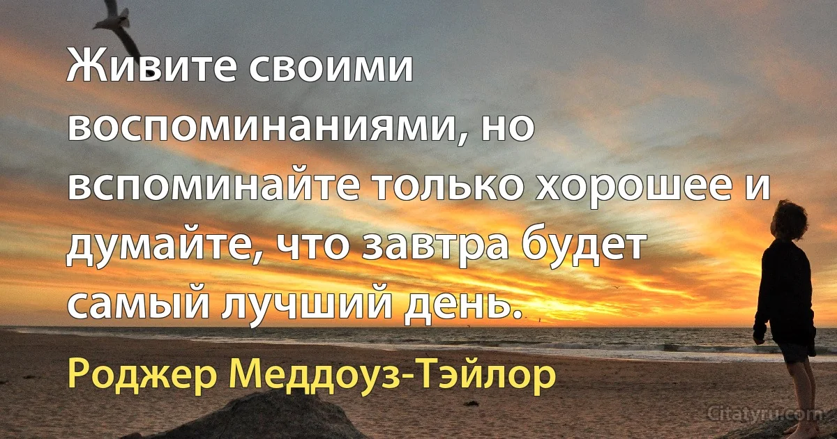 Живите своими воспоминаниями, но вспоминайте только хорошее и думайте, что завтра будет самый лучший день. (Роджер Меддоуз-Тэйлор)