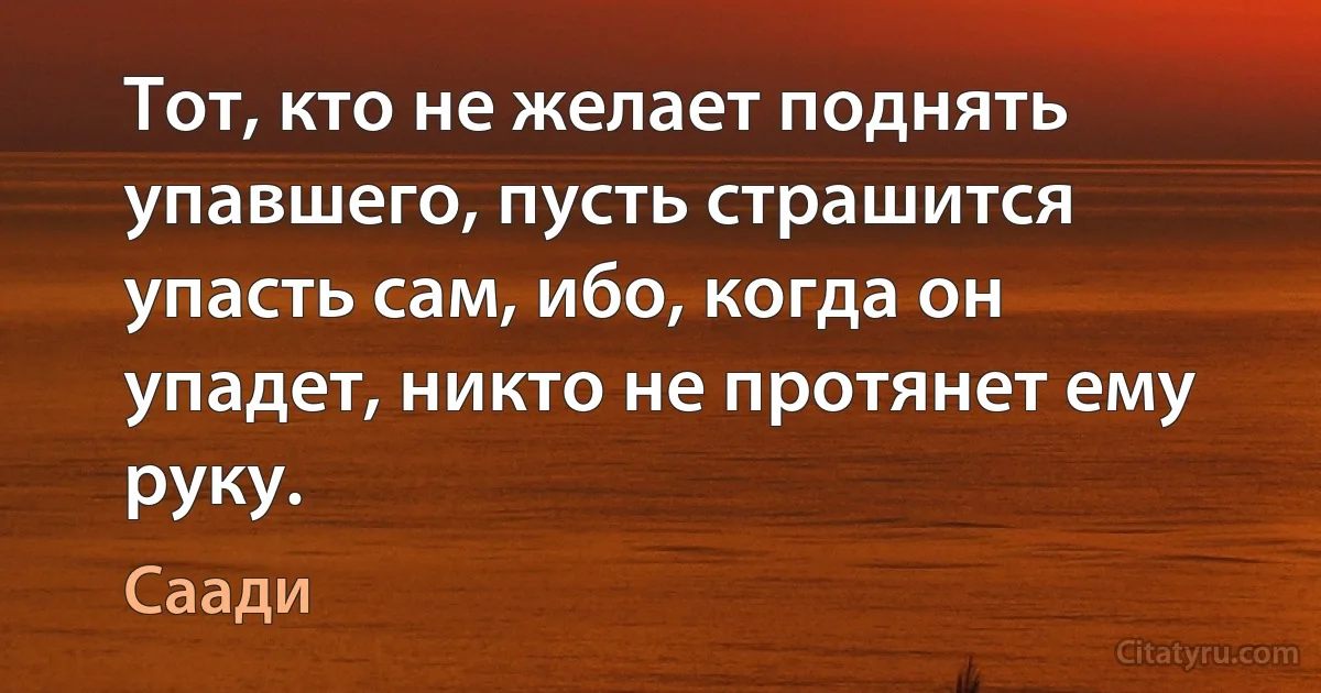 Тот, кто не желает поднять упавшего, пусть страшится упасть сам, ибо, когда он упадет, никто не протянет ему руку. (Саади)