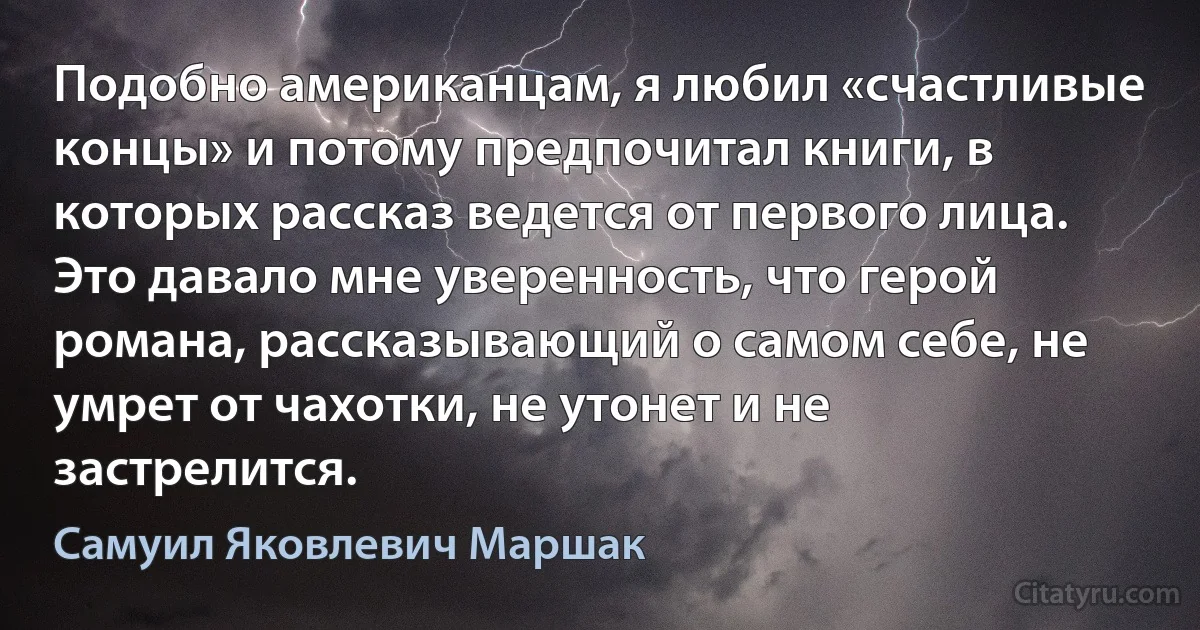 Подобно американцам, я любил «счастливые концы» и потому предпочитал книги, в которых рассказ ведется от первого лица. Это давало мне уверенность, что герой романа, рассказывающий о самом себе, не умрет от чахотки, не утонет и не застрелится. (Самуил Яковлевич Маршак)