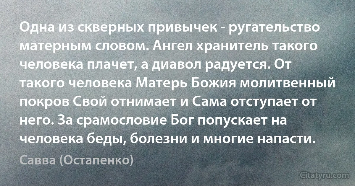 Одна из скверных привычек - ругательство матерным словом. Ангел хранитель такого человека плачет, а диавол радуется. От такого человека Матерь Божия молитвенный покров Свой отнимает и Сама отступает от него. За срамословие Бог попускает на человека беды, болезни и многие напасти. (Савва (Остапенко))