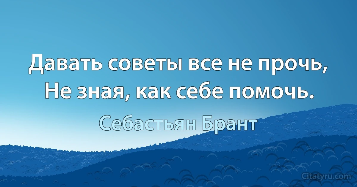 Давать советы все не прочь, Не зная, как себе помочь. (Себастьян Брант)