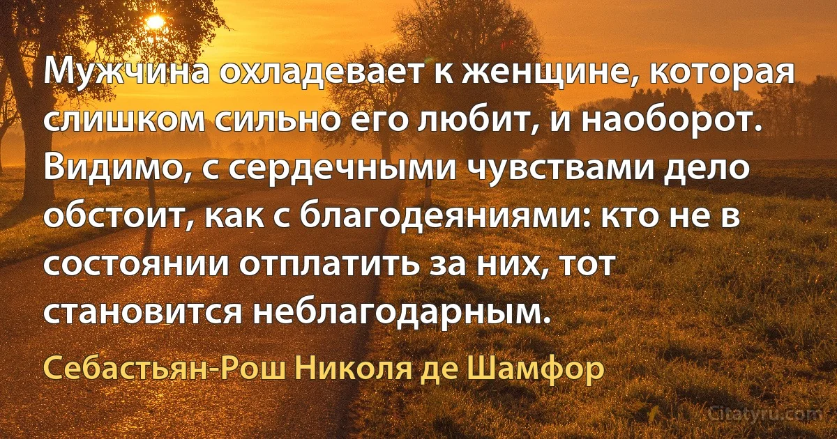 Мужчина охладевает к женщине, которая слишком сильно его любит, и наоборот. Видимо, с сердечными чувствами дело обстоит, как с благодеяниями: кто не в состоянии отплатить за них, тот становится неблагодарным. (Себастьян-Рош Николя де Шамфор)