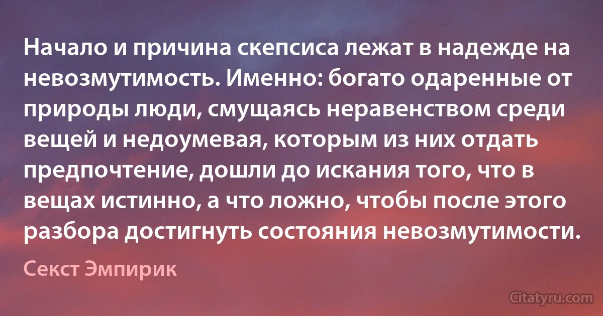 Начало и причина скепсиса лежат в надежде на невозмутимость. Именно: богато одаренные от природы люди, смущаясь неравенством среди вещей и недоумевая, которым из них отдать предпочтение, дошли до искания того, что в вещах истинно, а что ложно, чтобы после этого разбора достигнуть состояния невозмутимости. (Секст Эмпирик)