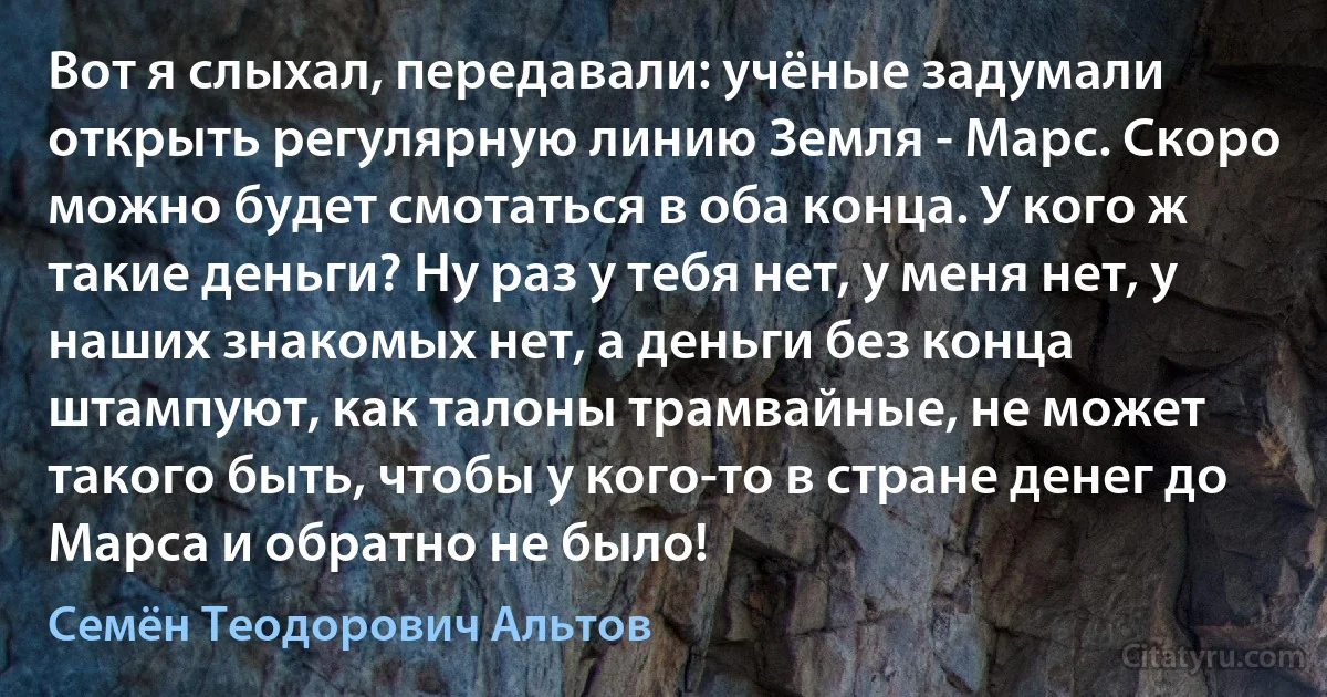 Вот я слыхал, передавали: учёные задумали открыть регулярную линию Земля - Марс. Скоро можно будет смотаться в оба конца. У кого ж такие деньги? Ну раз у тебя нет, у меня нет, у наших знакомых нет, а деньги без конца штампуют, как талоны трамвайные, не может такого быть, чтобы у кого-то в стране денег до Марса и обратно не было! (Семён Теодорович Альтов)