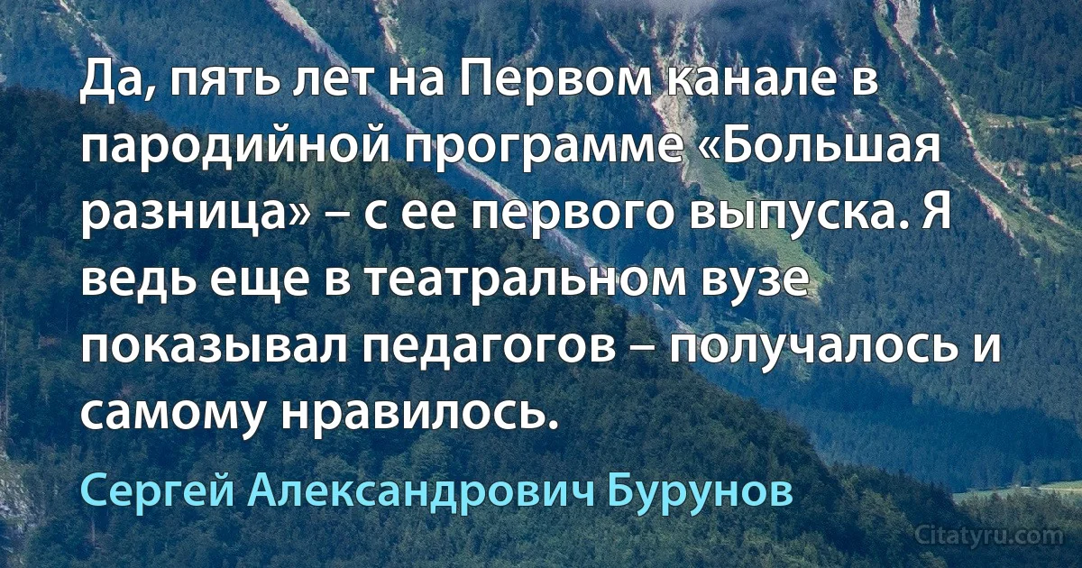 Да, пять лет на Первом канале в пародийной программе «Большая разница» – с ее первого выпуска. Я ведь еще в театральном вузе показывал педагогов – получалось и самому нравилось. (Сергей Александрович Бурунов)