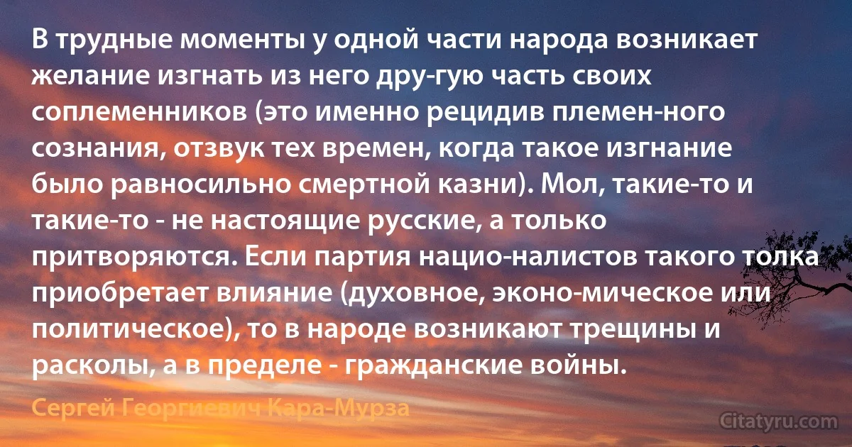 В трудные моменты у одной части народа возникает желание изгнать из него дру­гую часть своих соплеменников (это именно рецидив племен­ного сознания, отзвук тех времен, когда такое изгнание было равносильно смертной казни). Мол, такие-то и такие-то - не настоящие русские, а только притворяются. Если партия нацио­налистов такого толка приобретает влияние (духовное, эконо­мическое или политическое), то в народе возникают трещины и расколы, а в пределе - гражданские войны. (Сергей Георгиевич Кара-Мурза)