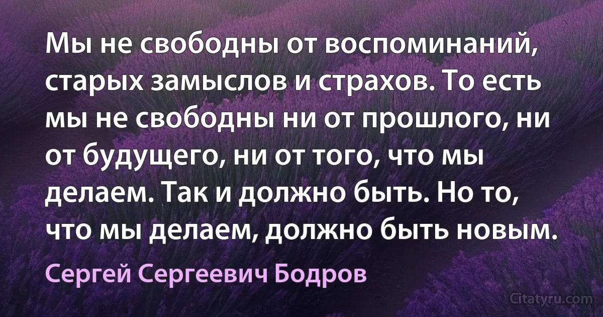 Мы не свободны от воспоминаний, старых замыслов и страхов. То есть мы не свободны ни от прошлого, ни от будущего, ни от того, что мы делаем. Так и должно быть. Но то, что мы делаем, должно быть новым. (Сергей Сергеевич Бодров)