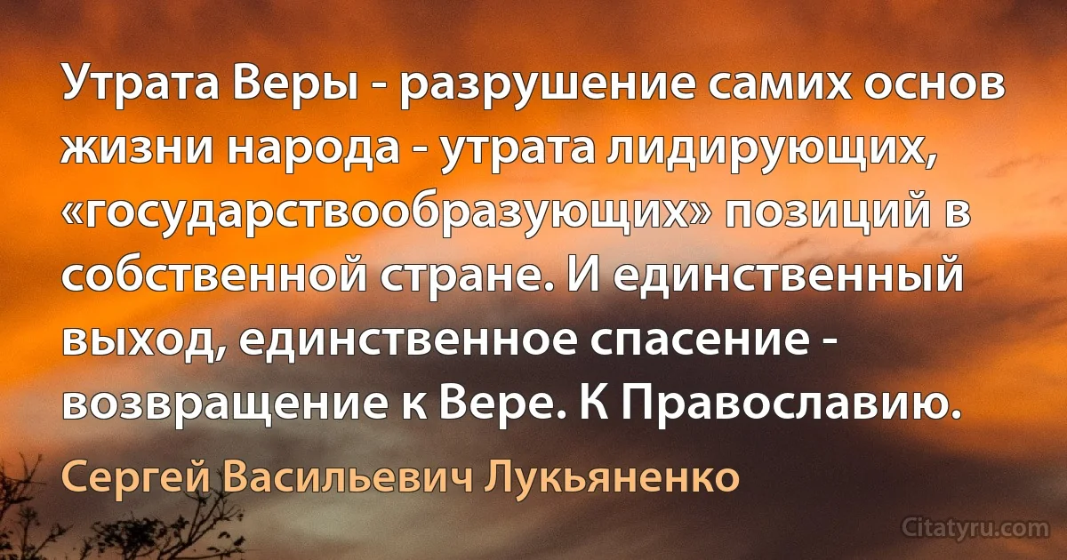 Утрата Веры - разрушение самих основ жизни народа - утрата лидирующих, «государствообразующих» позиций в собственной стране. И единственный выход, единственное спасение - возвращение к Вере. К Православию. (Сергей Васильевич Лукьяненко)