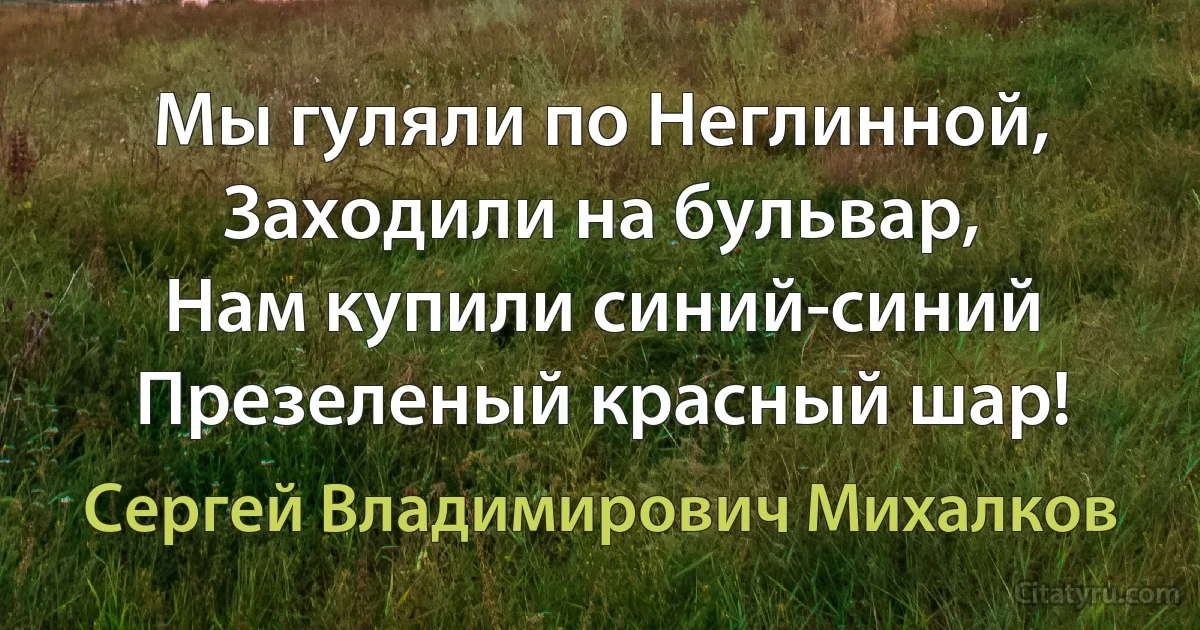 Мы гуляли по Неглинной,
Заходили на бульвар,
Нам купили синий-синий
Презеленый красный шар! (Сергей Владимирович Михалков)