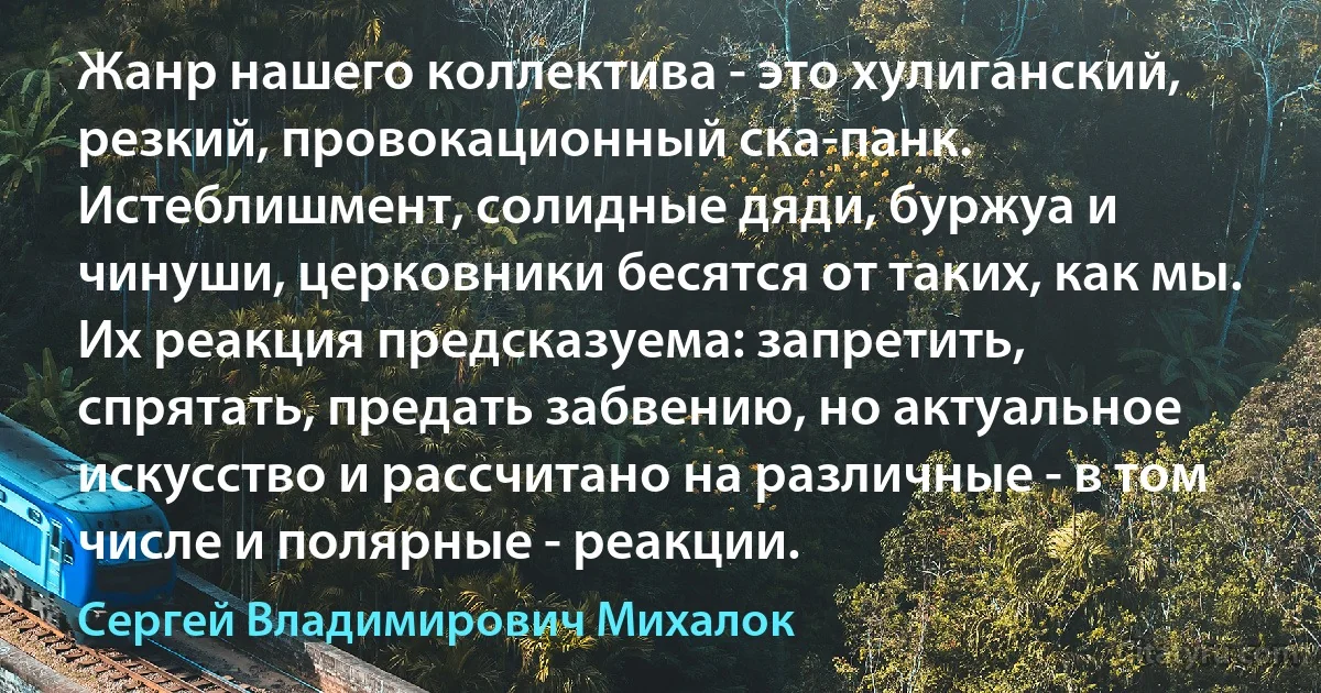 Жанр нашего коллектива - это хулиганский, резкий, провокационный ска-панк. Истеблишмент, солидные дяди, буржуа и чинуши, церковники бесятся от таких, как мы. Их реакция предсказуема: запретить, спрятать, предать забвению, но актуальное искусство и рассчитано на различные - в том числе и полярные - реакции. (Сергей Владимирович Михалок)