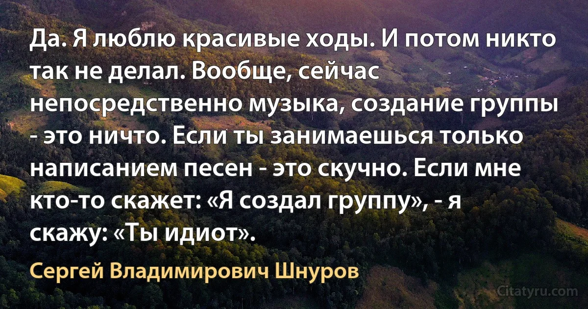 Да. Я люблю красивые ходы. И потом никто так не делал. Вообще, сейчас непосредственно музыка, создание группы - это ничто. Если ты занимаешься только написанием песен - это скучно. Если мне кто-то скажет: «Я создал группу», - я скажу: «Ты идиот». (Сергей Владимирович Шнуров)