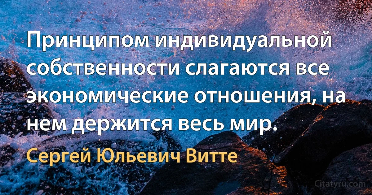 Принципом индивидуальной собственности слагаются все экономические отношения, на нем держится весь мир. (Сергей Юльевич Витте)