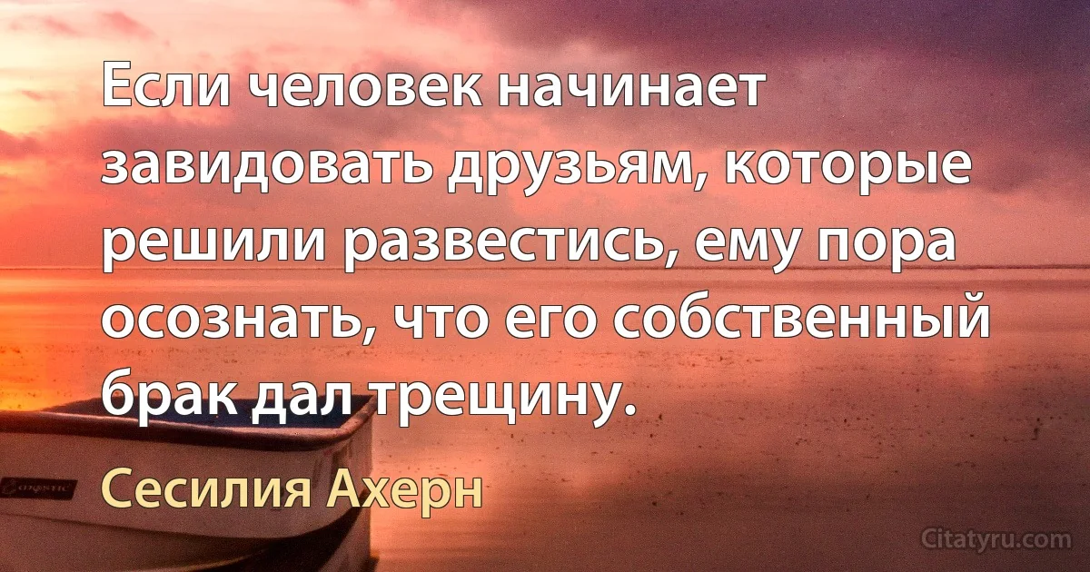 Если человек начинает завидовать друзьям, которые решили развестись, ему пора осознать, что его собственный брак дал трещину. (Сесилия Ахерн)