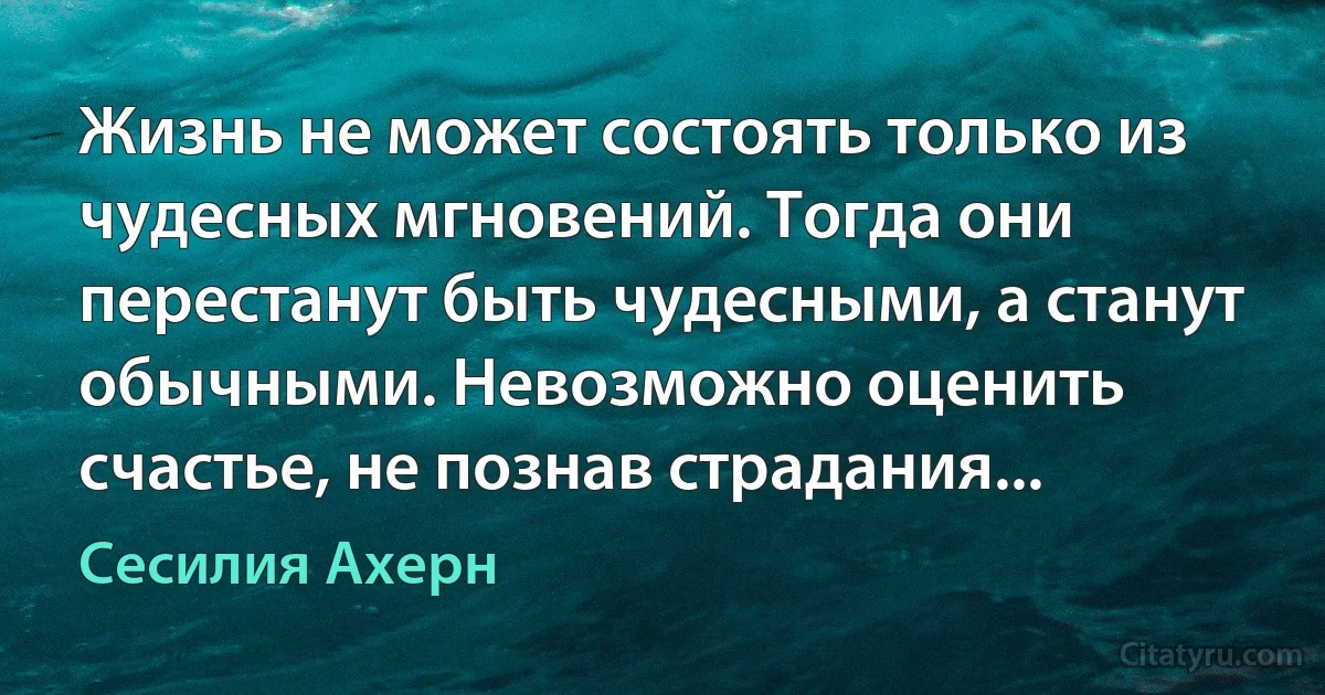 Жизнь не может состоять только из чудесных мгновений. Тогда они перестанут быть чудесными, а станут обычными. Невозможно оценить счастье, не познав страдания... (Сесилия Ахерн)