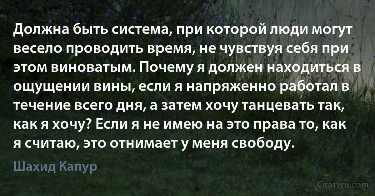 Должна быть система, при которой люди могут весело проводить время, не чувствуя себя при этом виноватым. Почему я должен находиться в ощущении вины, если я напряженно работал в течение всего дня, а затем хочу танцевать так, как я хочу? Если я не имею на это права то, как я считаю, это отнимает у меня свободу. (Шахид Капур)