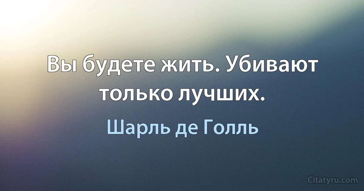 Вы будете жить. Убивают только лучших. (Шарль де Голль)