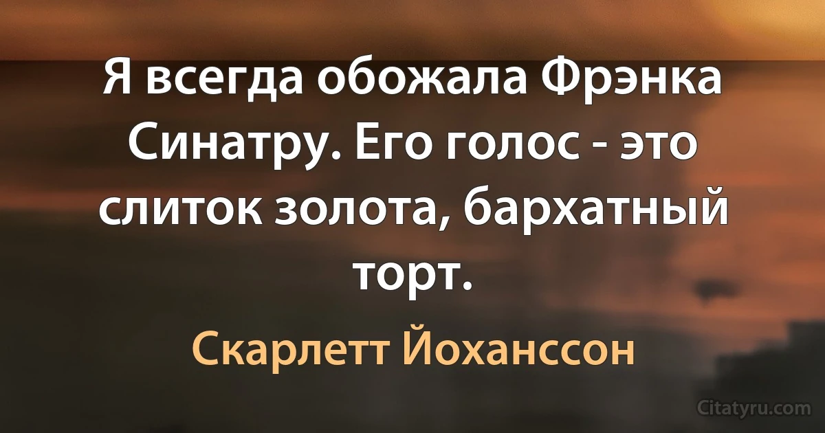 Я всегда обожала Фрэнка Синатру. Его голос - это слиток золота, бархатный торт. (Скарлетт Йоханссон)