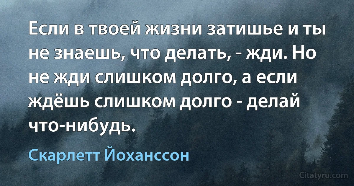 Если в твоей жизни затишье и ты не знаешь, что делать, - жди. Но не жди слишком долго, а если ждёшь слишком долго - делай что-нибудь. (Скарлетт Йоханссон)