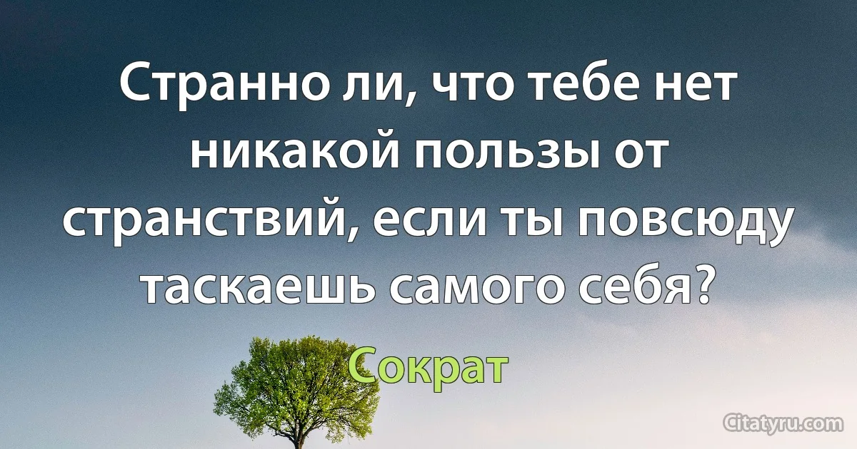 Странно ли, что тебе нет никакой пользы от странствий, если ты повсюду таскаешь самого себя? (Сократ)