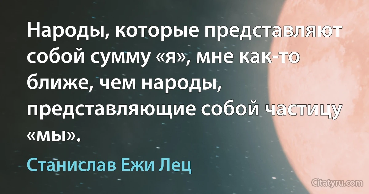 Народы, которые представляют собой сумму «я», мне как-то ближе, чем народы, представляющие собой частицу «мы». (Станислав Ежи Лец)