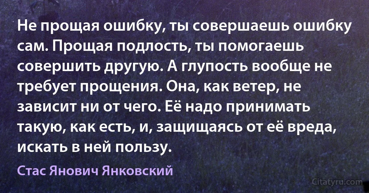 Не прощая ошибку, ты совершаешь ошибку сам. Прощая подлость, ты помогаешь совершить другую. А глупость вообще не требует прощения. Она, как ветер, не зависит ни от чего. Её надо принимать такую, как есть, и, защищаясь от её вреда, искать в ней пользу. (Стас Янович Янковский)