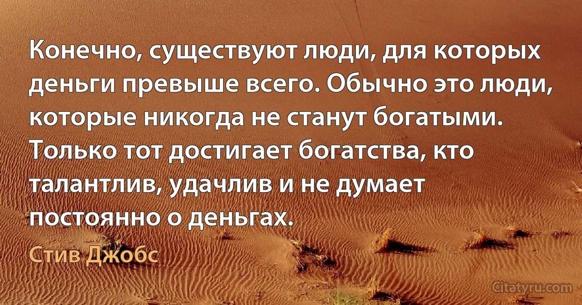 Конечно, существуют люди, для которых деньги превыше всего. Обычно это люди, которые никогда не станут богатыми. Только тот достигает богатства, кто талантлив, удачлив и не думает постоянно о деньгах. (Стив Джобс)