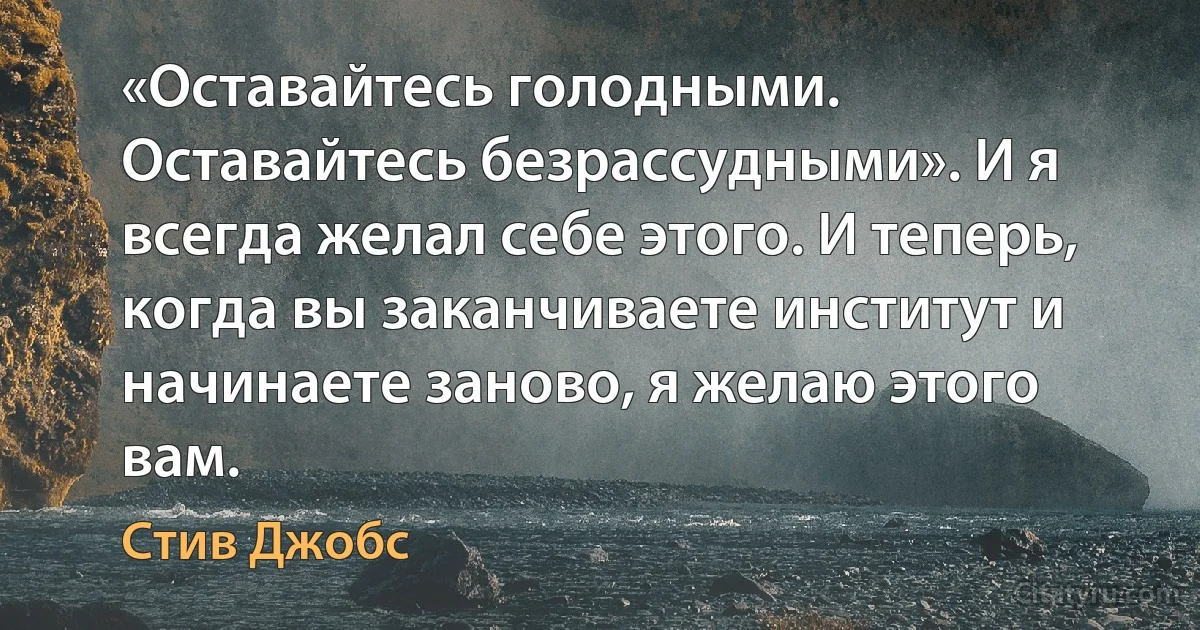 «Оставайтесь голодными. Оставайтесь безрассудными». И я всегда желал себе этого. И теперь, когда вы заканчиваете институт и начинаете заново, я желаю этого вам. (Стив Джобс)