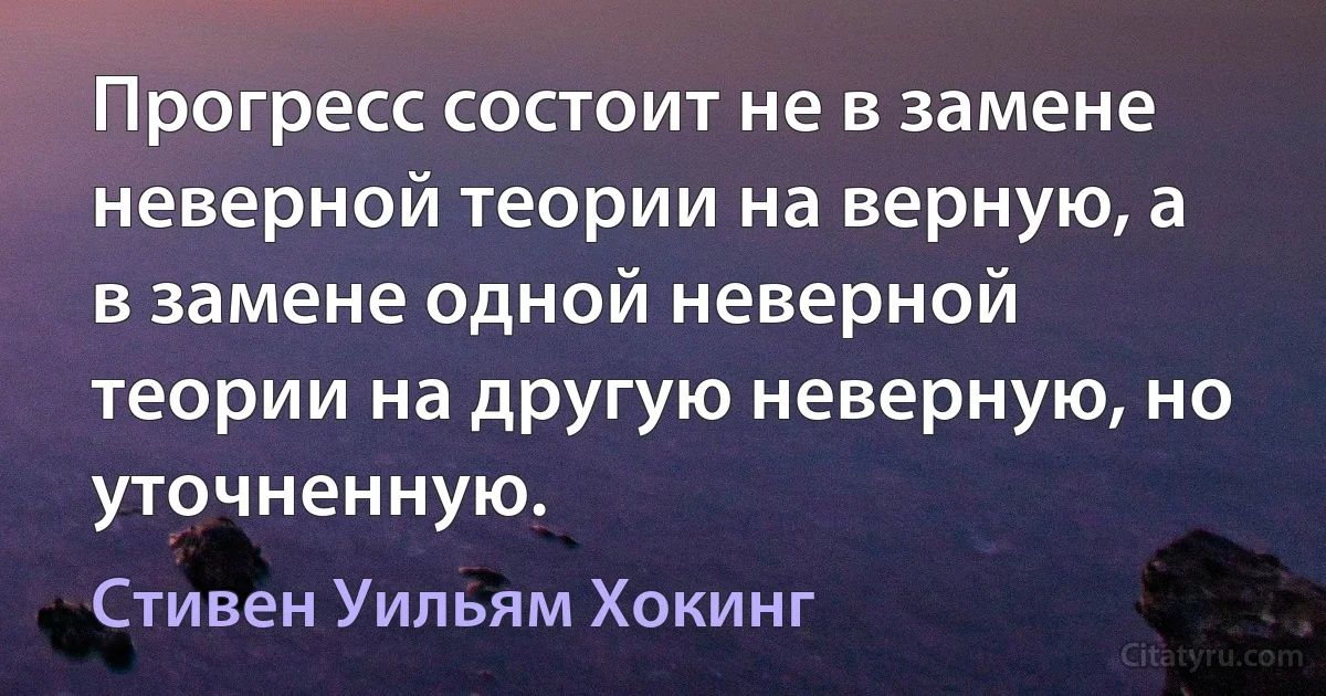 Прогресс состоит не в замене неверной теории на верную, а в замене одной неверной теории на другую неверную, но уточненную. (Стивен Уильям Хокинг)