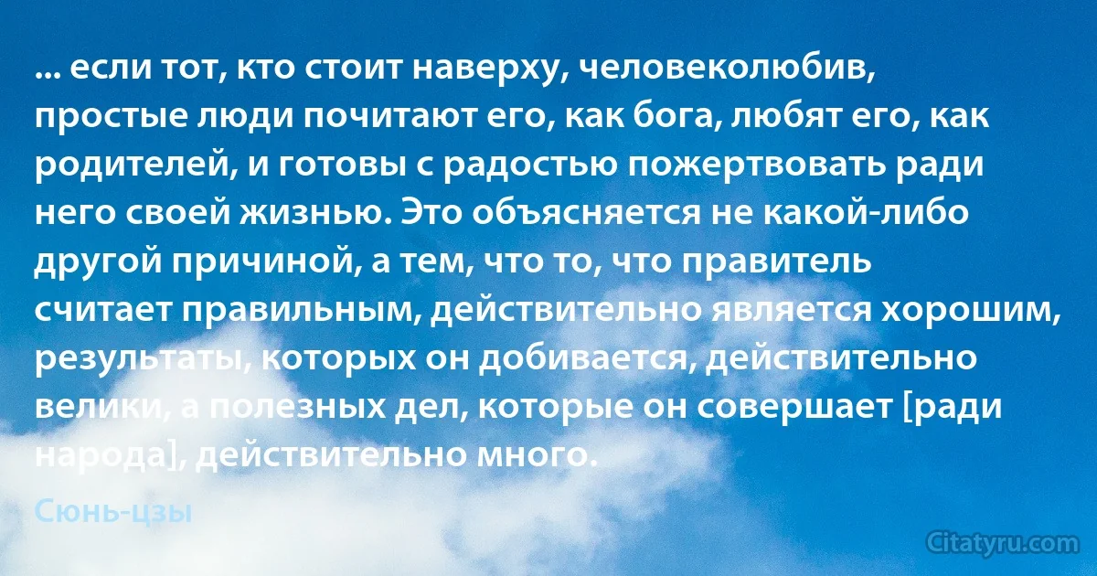 ... если тот, кто стоит наверху, человеколюбив, простые люди почитают его, как бога, любят его, как родителей, и готовы с радостью пожертвовать ради него своей жизнью. Это объясняется не какой-либо другой причиной, а тем, что то, что правитель считает правильным, действительно является хорошим, результаты, которых он добивается, действительно велики, а полезных дел, которые он совершает [ради народа], действительно много. (Сюнь-цзы)