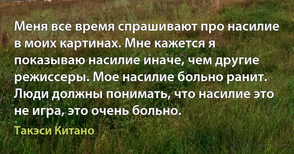 Меня все время спрашивают про насилие в моих картинах. Мне кажется я показываю насилие иначе, чем другие режиссеры. Мое насилие больно ранит. Люди должны понимать, что насилие это не игра, это очень больно. (Такэси Китано)