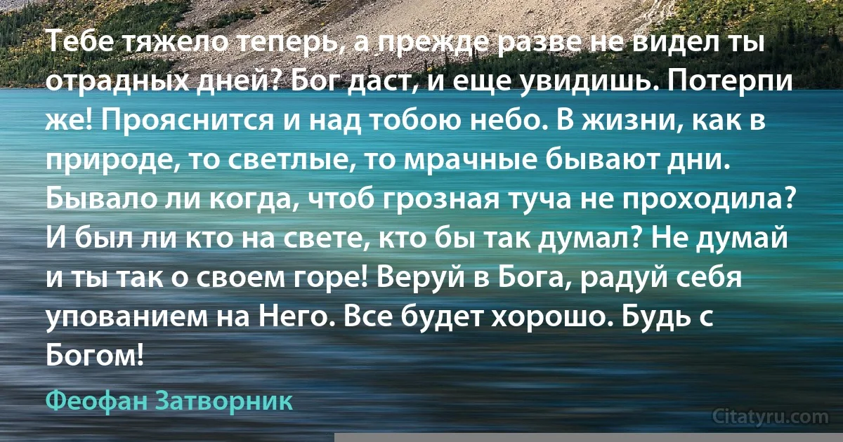 Тебе тяжело теперь, а прежде разве не видел ты отрадных дней? Бог даст, и еще увидишь. Потерпи же! Прояснится и над тобою небо. В жизни, как в природе, то светлые, то мрачные бывают дни. Бывало ли когда, чтоб грозная туча не проходила? И был ли кто на свете, кто бы так думал? Не думай и ты так о своем горе! Веруй в Бога, радуй себя упованием на Него. Все будет хорошо. Будь с Богом! (Феофан Затворник)