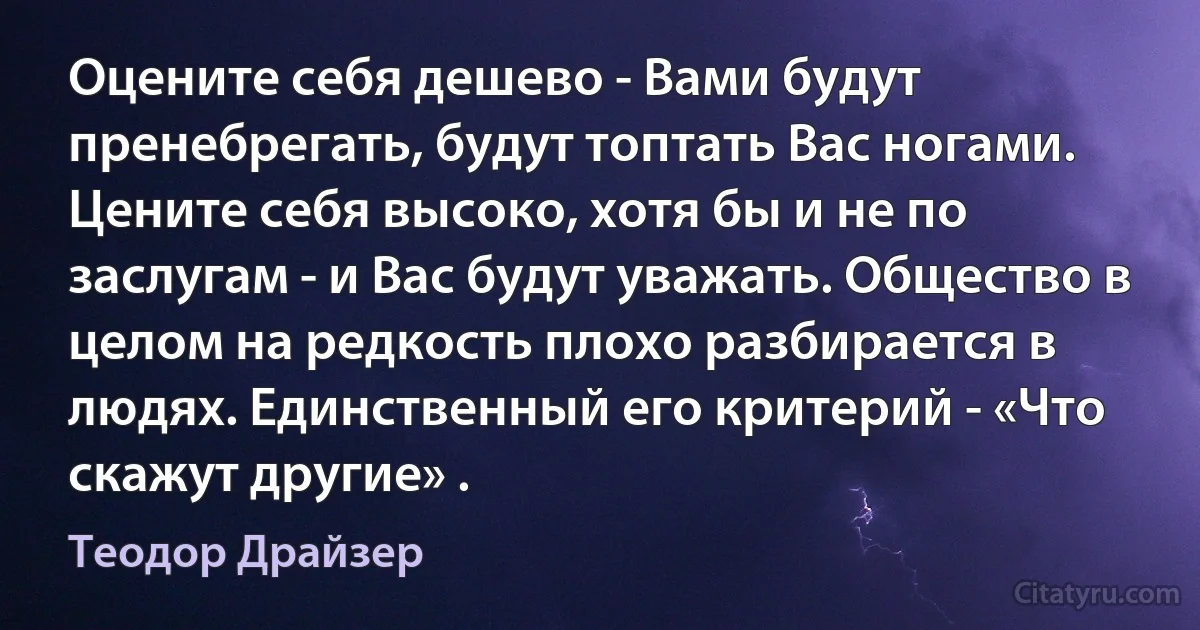 Оцените себя дешево - Вами будут пренебрегать, будут топтать Вас ногами. Цените себя высоко, хотя бы и не по заслугам - и Вас будут уважать. Общество в целом на редкость плохо разбирается в людях. Единственный его критерий - «Что скажут другие» . (Теодор Драйзер)