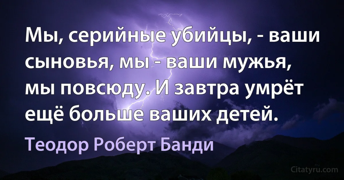 Мы, серийные убийцы, - ваши сыновья, мы - ваши мужья, мы повсюду. И завтра умрёт ещё больше ваших детей. (Теодор Роберт Банди)