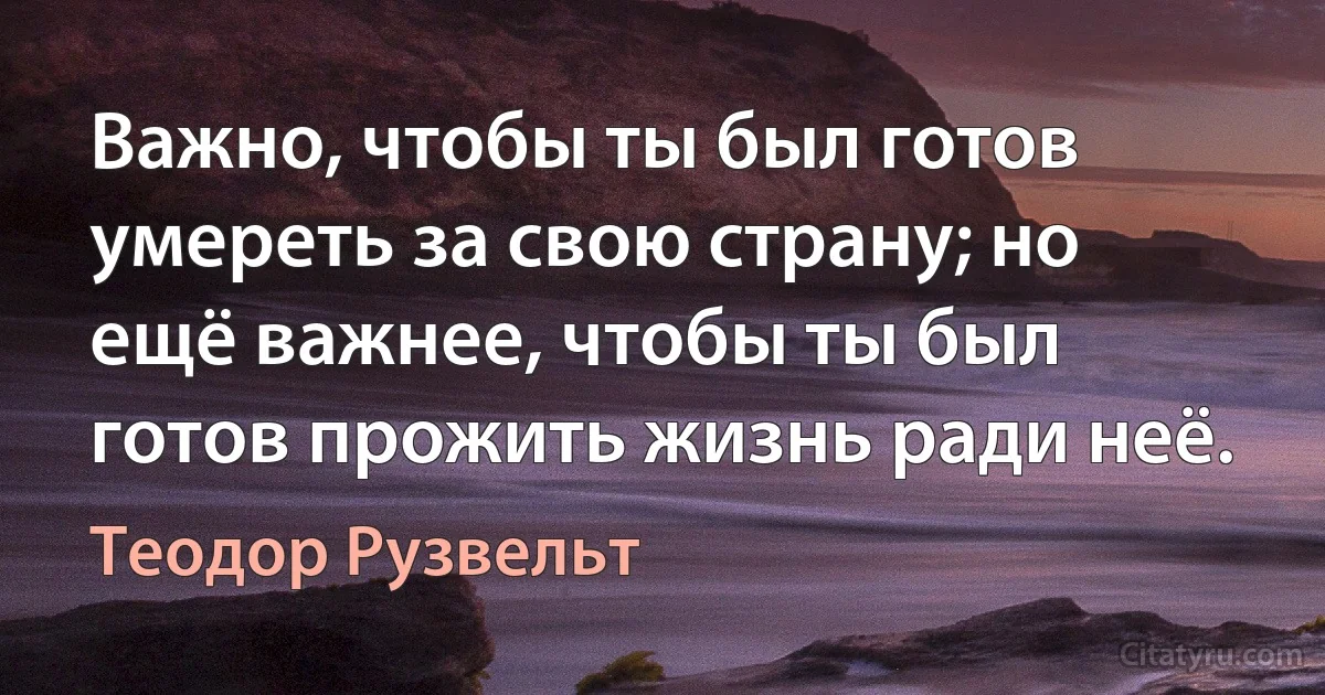 Важно, чтобы ты был готов умереть за свою страну; но ещё важнее, чтобы ты был готов прожить жизнь ради неё. (Теодор Рузвельт)