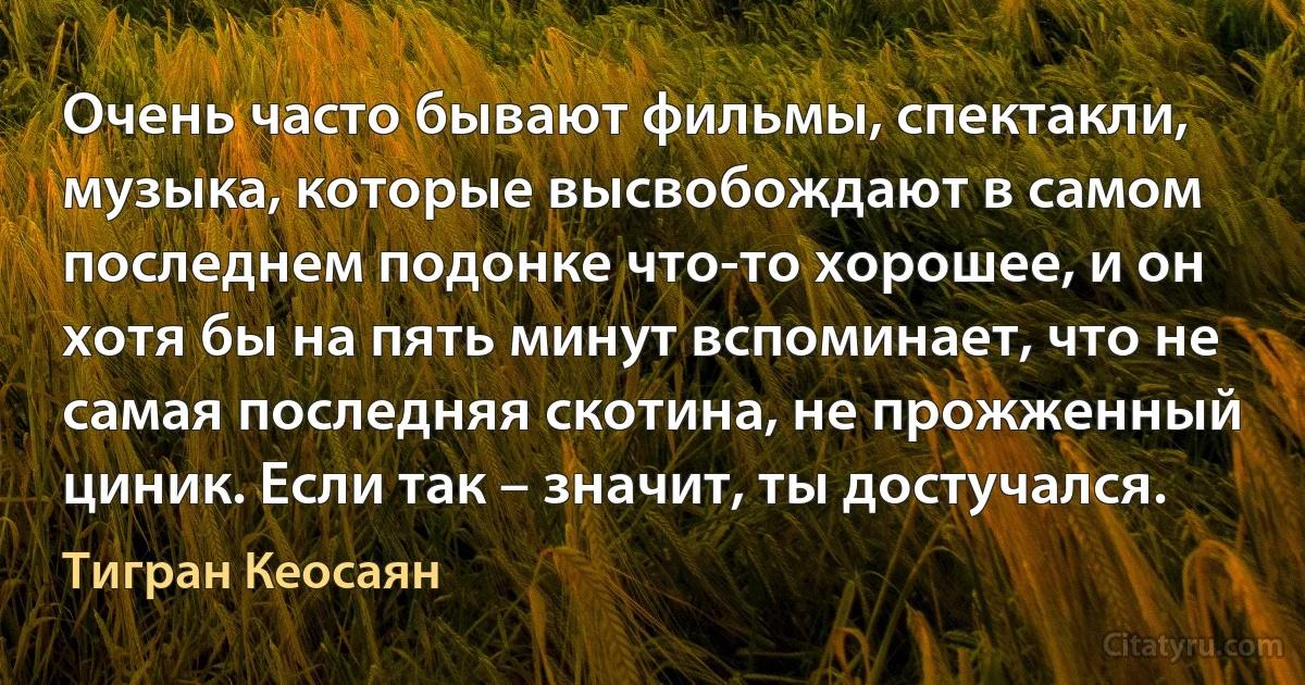 Очень часто бывают фильмы, спектакли, музыка, которые высвобождают в самом последнем подонке что-то хорошее, и он хотя бы на пять минут вспоминает, что не самая последняя скотина, не прожженный циник. Если так – значит, ты достучался. (Тигран Кеосаян)