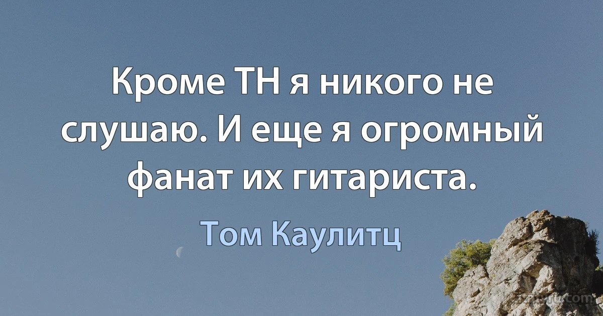 Кроме ТH я никого не слушаю. И еще я огромный фанат их гитариста. (Том Каулитц)