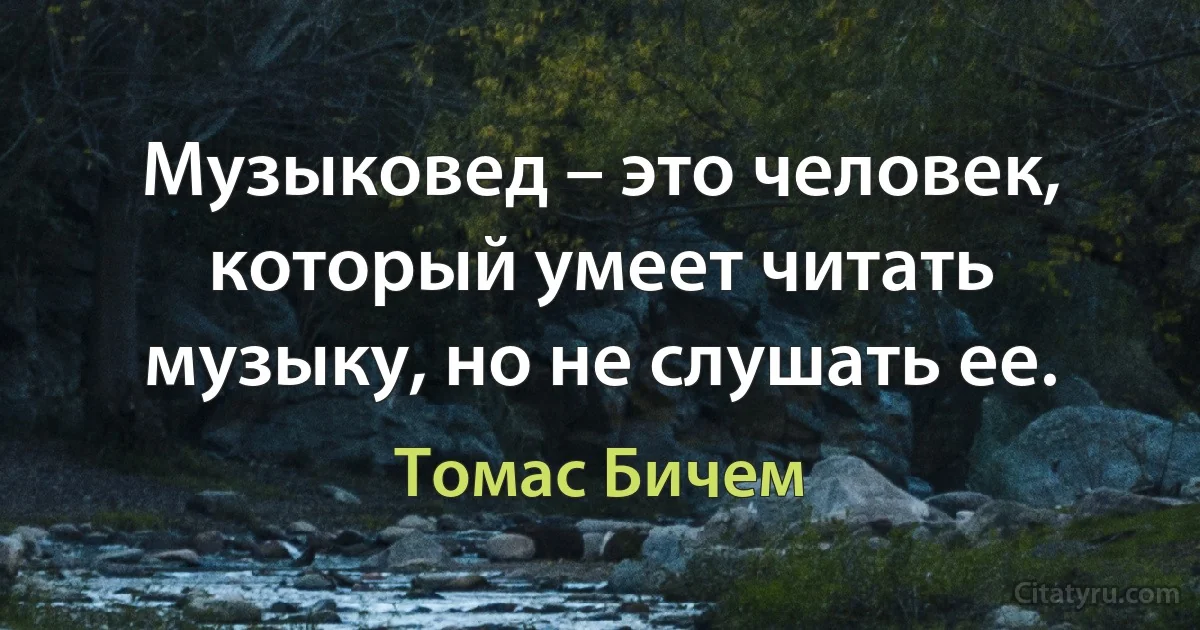 Музыковед – это человек, который умеет читать музыку, но не слушать ее. (Томас Бичем)