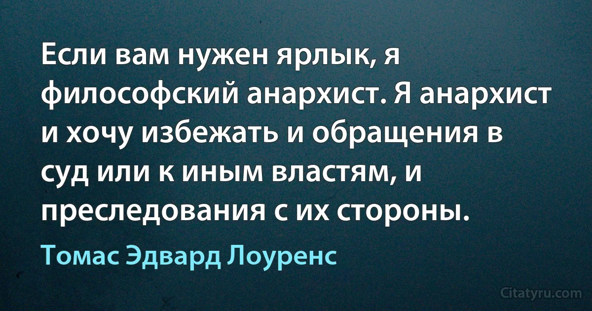 Если вам нужен ярлык, я философский анархист. Я анархист и хочу избежать и обращения в суд или к иным властям, и преследования с их стороны. (Томас Эдвард Лоуренс)