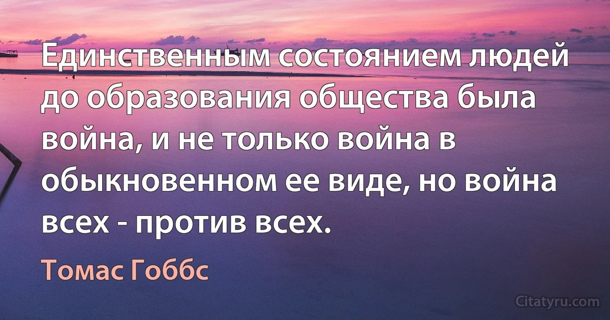 Единственным состоянием людей до образования общества была война, и не только война в обыкновенном ее виде, но война всех - против всех. (Томас Гоббс)