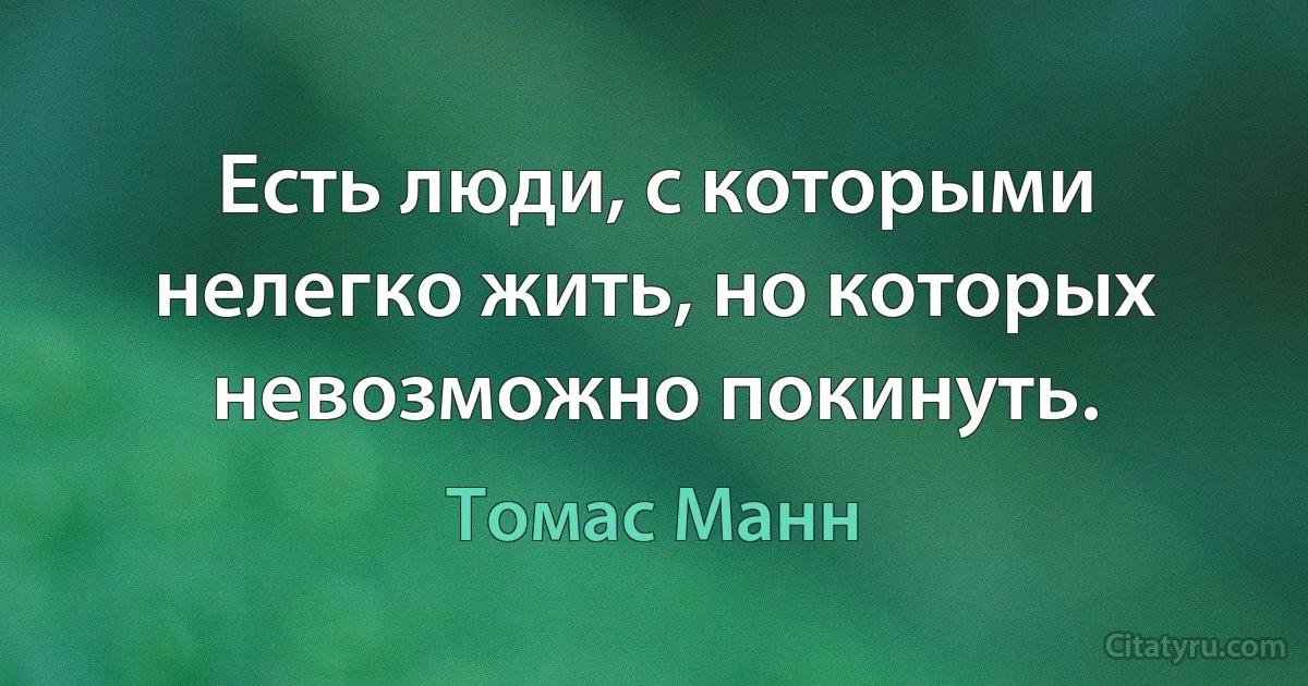 Есть люди, с которыми нелегко жить, но которых невозможно покинуть. (Томас Манн)