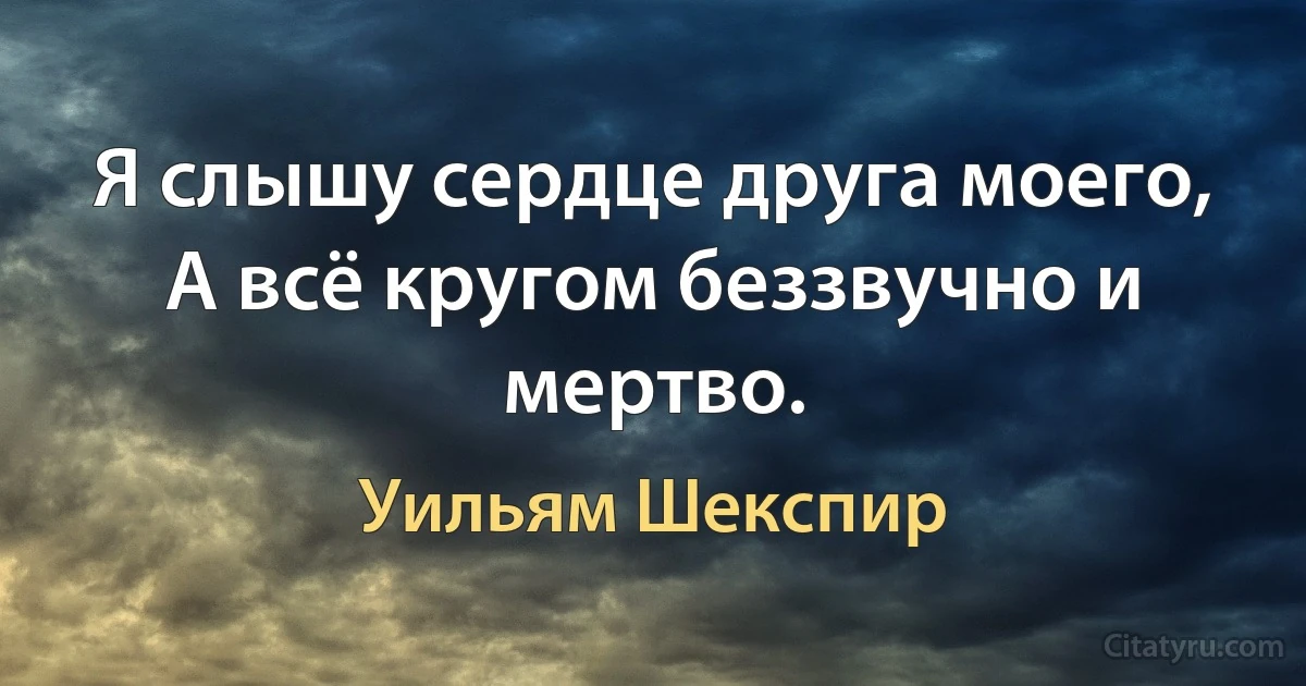 Я слышу сердце друга моего,
А всё кругом беззвучно и мертво. (Уильям Шекспир)