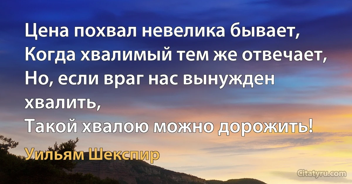 Цена похвал невелика бывает,
Когда хвалимый тем же отвечает,
Но, если враг нас вынужден хвалить,
Такой хвалою можно дорожить! (Уильям Шекспир)