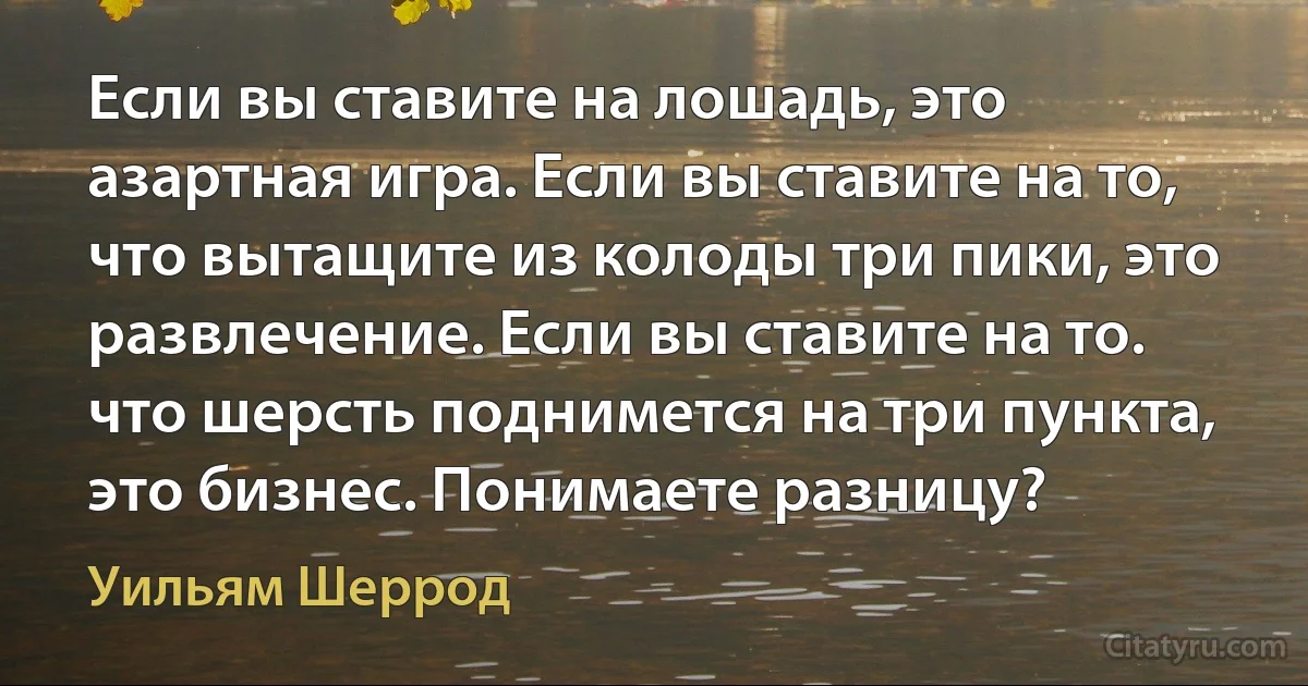 Если вы ставите на лошадь, это азартная игра. Если вы ставите на то, что вытащите из колоды три пики, это развлечение. Если вы ставите на то. что шерсть поднимется на три пункта, это бизнес. Понимаете разницу? (Уильям Шеррод)