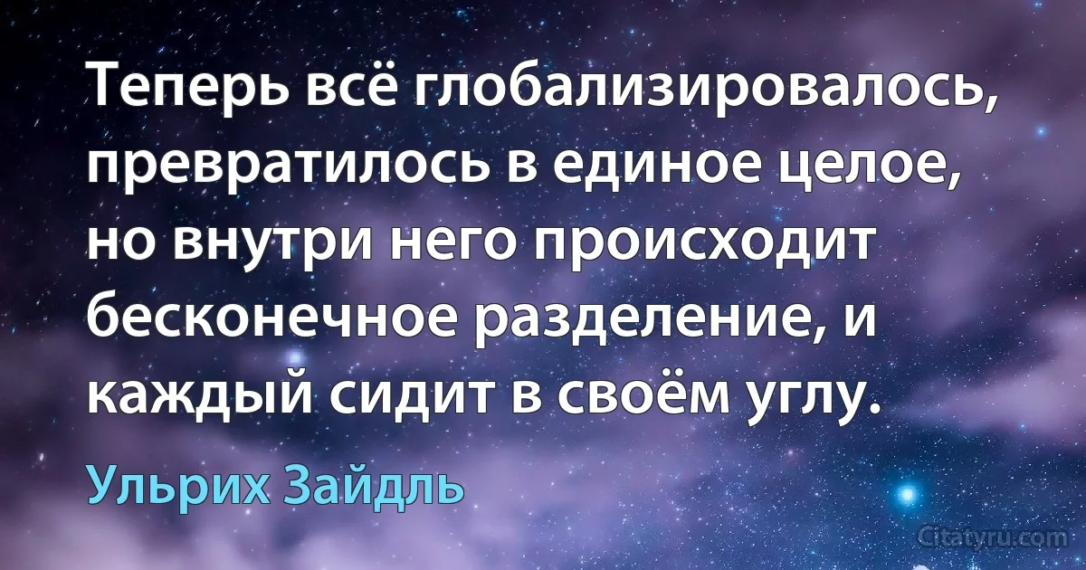 Теперь всё глобализировалось, превратилось в единое целое, но внутри него происходит бесконечное разделение, и каждый сидит в своём углу. (Ульрих Зайдль)