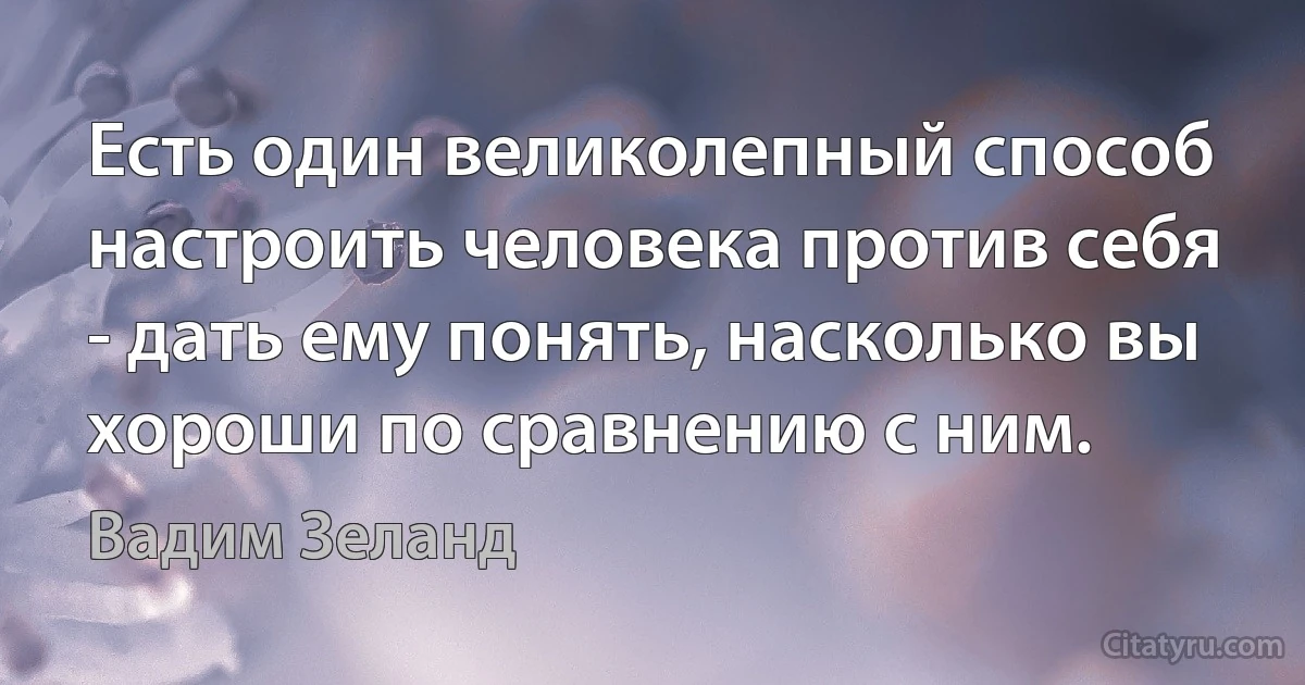 Есть один великолепный способ настроить человека против себя - дать ему понять, насколько вы хороши по сравнению с ним. (Вадим Зеланд)